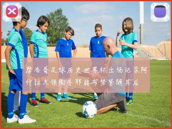 摩洛哥足球历史世界杯出场记录阿什拉夫领衔齐耶赫布努紧随其后