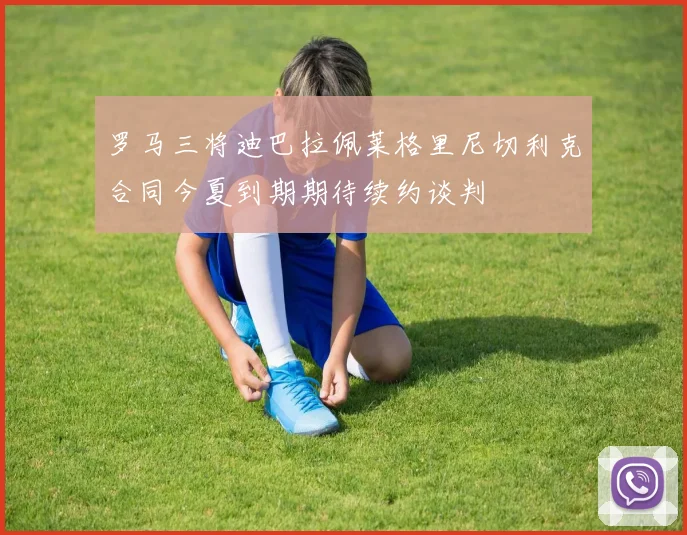 罗马三将迪巴拉佩莱格里尼切利克合同今夏到期期待续约谈判