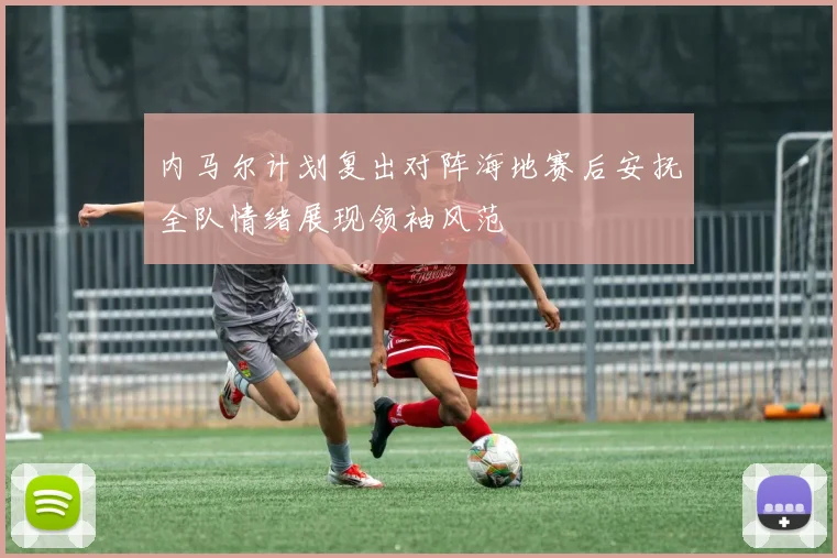内马尔计划复出对阵海地赛后安抚全队情绪展现领袖风范