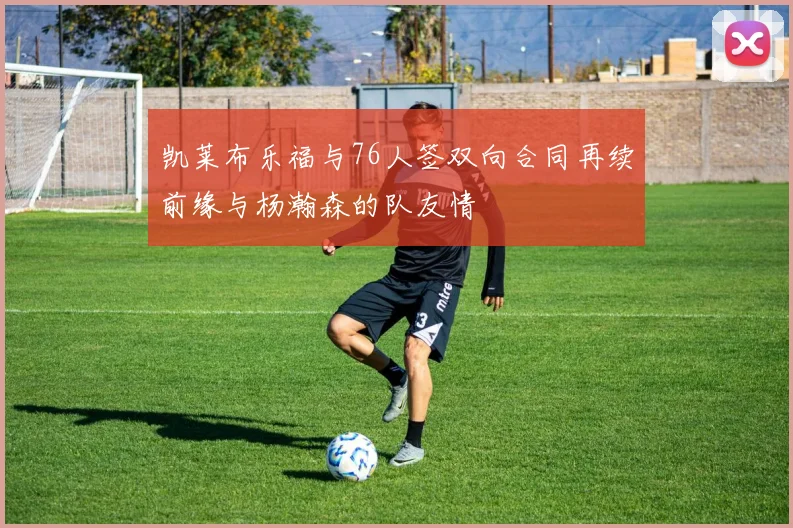 凯莱布乐福与76人签双向合同再续前缘与杨瀚森的队友情