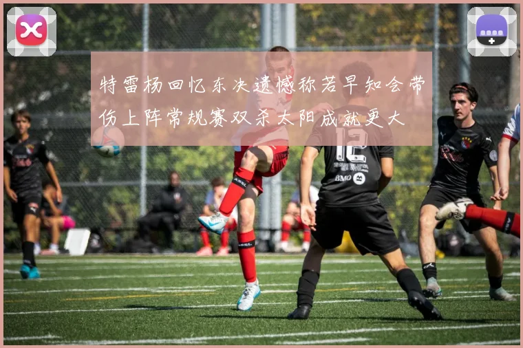 特雷杨回忆东决遗憾称若早知会带伤上阵常规赛双杀太阳成就更大