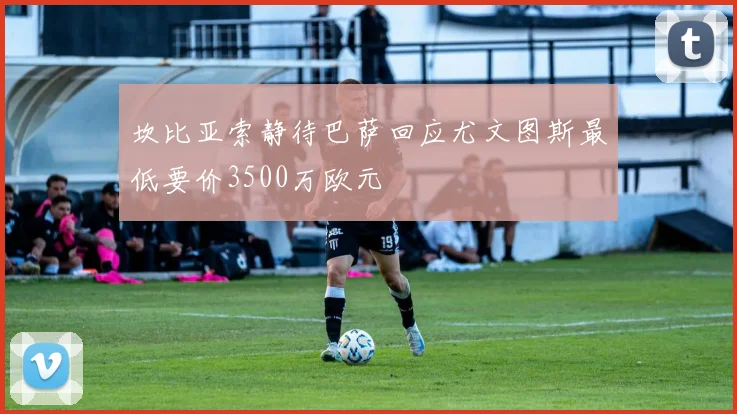 坎比亚索静待巴萨回应尤文图斯最低要价3500万欧元