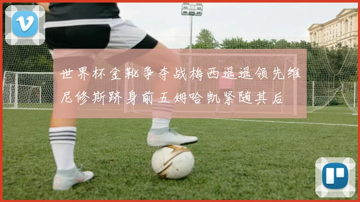 世界杯金靴争夺战梅西遥遥领先维尼修斯跻身前五姆哈凯紧随其后