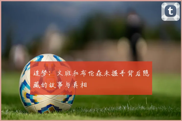 追梦：文班和布伦森未握手背后隐藏的故事与真相