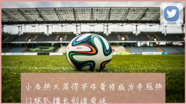 小洛热火若得字母哥将成为夺冠热门球队擅长创造奇迹