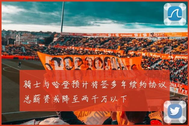 骑士与哈登预计将签多年续约协议总薪资或降至两千万以下