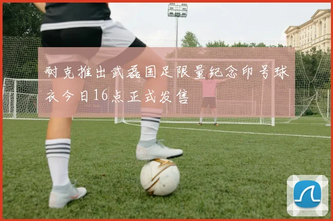 耐克推出武磊国足限量纪念印号球衣今日16点正式发售