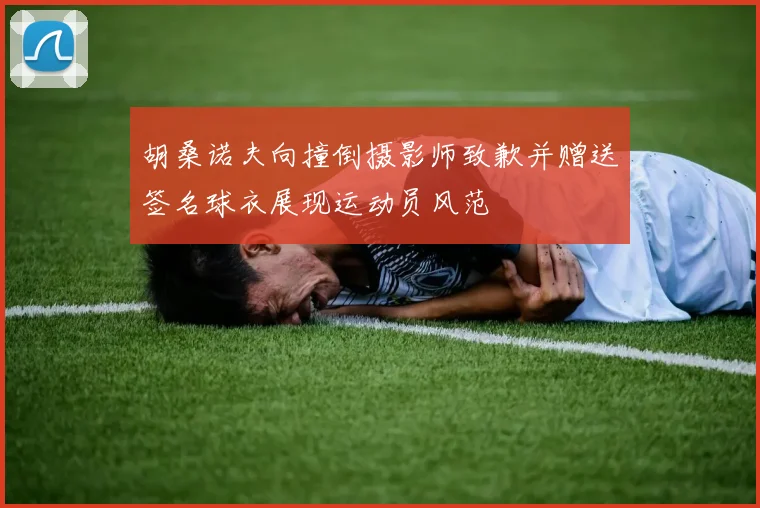 胡桑诺夫向撞倒摄影师致歉并赠送签名球衣展现运动员风范