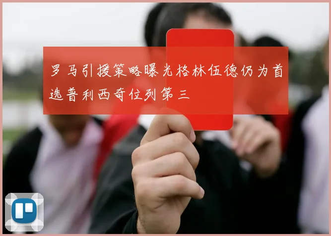 罗马引援策略曝光格林伍德仍为首选普利西奇位列第三