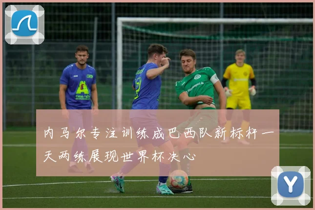 内马尔专注训练成巴西队新标杆一天两练展现世界杯决心