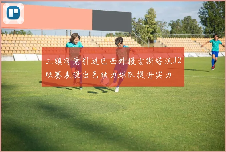 三镇有意引进巴西外援古斯塔沃J2联赛表现出色助力球队提升实力